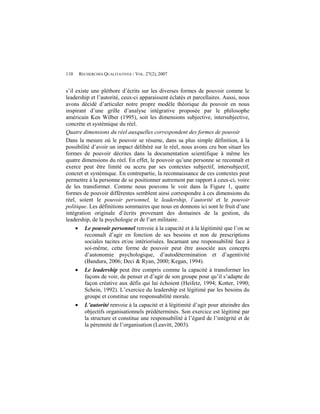 110   RECHERCHES QUALITATIVES / VOL. 27(2), 2007


s’il existe une pléthore d’écrits sur les diverses formes de pouvoir comme le
leadership et l’autorité, ceux-ci apparaissent éclatés et parcellaires. Aussi, nous
avons décidé d’articuler notre propre modèle théorique du pouvoir en nous
inspirant d’une grille d’analyse intégrative proposée par le philosophe
américain Ken Wilber (1995), soit les dimensions subjective, intersubjective,
concrète et systémique du réel.
Quatre dimensions du réel auxquelles correspondent des formes de pouvoir
Dans la mesure où le pouvoir se résume, dans sa plus simple définition, à la
possibilité d’avoir un impact délibéré sur le réel, nous avons cru bon situer les
formes de pouvoir décrites dans la documentation scientifique à même les
quatre dimensions du réel. En effet, le pouvoir qu’une personne se reconnaît et
exerce peut être limité ou accru par ses contextes subjectif, intersubjectif,
concret et systémique. En contrepartie, la reconnaissance de ces contextes peut
permettre à la personne de se positionner autrement par rapport à ceux-ci, voire
de les transformer. Comme nous pouvons le voir dans la Figure 1, quatre
formes de pouvoir différentes semblent ainsi correspondre à ces dimensions du
réel, soient le pouvoir personnel, le leadership, l’autorité et le pouvoir
politique. Les définitions sommaires que nous en donnons ici sont le fruit d’une
intégration originale d’écrits provenant des domaines de la gestion, du
leadership, de la psychologie et de l’art militaire.
      Le pouvoir personnel renvoie à la capacité et à la légitimité que l’on se
         reconnaît d’agir en fonction de ses besoins et non de prescriptions
         sociales tacites et/ou intériorisées. Incarnant une responsabilité face à
         soi-même, cette forme de pouvoir peut être associée aux concepts
         d’autonomie psychologique, d’autodétermination et d’agentivité
         (Bandura, 2006; Deci & Ryan, 2000; Kegan, 1994).
      Le leadership peut être compris comme la capacité à transformer les
         façons de voir, de penser et d’agir de son groupe pour qu’il s’adapte de
         façon créative aux défis qui lui échoient (Heifetz, 1994; Kotter, 1990;
         Schein, 1992). L’exercice du leadership est légitimé par les besoins du
         groupe et constitue une responsabilité morale.
      L’autorité renvoie à la capacité et à légitimité d’agir pour atteindre des
         objectifs organisationnels prédéterminés. Son exercice est légitimé par
         la structure et constitue une responsabilité à l’égard de l’intégrité et de
         la pérennité de l’organisation (Leavitt, 2003).
 