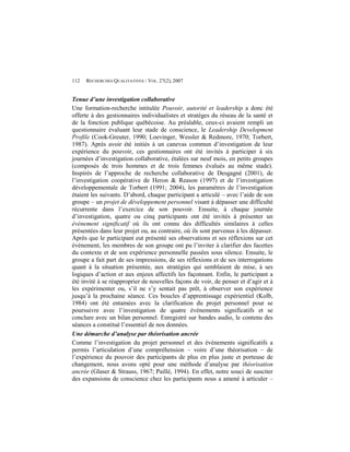 112   RECHERCHES QUALITATIVES / VOL. 27(2), 2007


Tenue d’une investigation collaborative
Une formation-recherche intitulée Pouvoir, autorité et leadership a donc été
offerte à des gestionnaires individualistes et stratèges du réseau de la santé et
de la fonction publique québécoise. Au préalable, ceux-ci avaient rempli un
questionnaire évaluant leur stade de conscience, le Leadership Development
Profile (Cook-Greuter, 1990; Loevinger, Wessler & Redmore, 1970; Torbert,
1987). Après avoir été initiés à un canevas commun d’investigation de leur
expérience du pouvoir, ces gestionnaires ont été invités à participer à six
journées d’investigation collaborative, étalées sur neuf mois, en petits groupes
(composés de trois hommes et de trois femmes évalués au même stade).
Inspirés de l’approche de recherche collaborative de Desgagné (2001), de
l’investigation coopérative de Heron & Reason (1997) et de l’investigation
développementale de Torbert (1991; 2004), les paramètres de l’investigation
étaient les suivants. D’abord, chaque participant a articulé – avec l’aide de son
groupe – un projet de développement personnel visant à dépasser une difficulté
récurrente dans l’exercice de son pouvoir. Ensuite, à chaque journée
d’investigation, quatre ou cinq participants ont été invités à présenter un
événement significatif où ils ont connu des difficultés similaires à celles
présentées dans leur projet ou, au contraire, où ils sont parvenus à les dépasser.
Après que le participant eut présenté ses observations et ses réflexions sur cet
événement, les membres de son groupe ont pu l’inviter à clarifier des facettes
du contexte et de son expérience personnelle passées sous silence. Ensuite, le
groupe a fait part de ses impressions, de ses réflexions et de ses interrogations
quant à la situation présentée, aux stratégies qui semblaient de mise, à ses
logiques d’action et aux enjeux affectifs les façonnant. Enfin, le participant a
été invité à se réapproprier de nouvelles façons de voir, de penser et d’agir et à
les expérimenter ou, s’il ne s’y sentait pas prêt, à observer son expérience
jusqu’à la prochaine séance. Ces boucles d’apprentissage expérientiel (Kolb,
1984) ont été entamées avec la clarification du projet personnel pour se
poursuivre avec l’investigation de quatre événements significatifs et se
conclure avec un bilan personnel. Enregistré sur bandes audio, le contenu des
séances a constitué l’essentiel de nos données.
Une démarche d’analyse par théorisation ancrée
Comme l’investigation du projet personnel et des événements significatifs a
permis l’articulation d’une compréhension – voire d’une théorisation – de
l’expérience du pouvoir des participants de plus en plus juste et porteuse de
changement, nous avons opté pour une méthode d’analyse par théorisation
ancrée (Glaser & Strauss, 1967; Paillé, 1994). En effet, notre souci de susciter
des expansions de conscience chez les participants nous a amené à articuler –
 