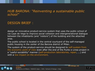 HUB BARONA: “Reinventing a sustainable public
school”

DESIGN BRIEF :

design an innovative product-service system that uses the public school of
via Lope de Vega to improve social cohesion and intergenerational dialogue
between the inhabitants (and "visitors") of the building and the attached
area.
The public school is located in the central courtyard of the self-managed
public housing in the center of the Barona district of Milan.
The system of the product-service should be designed to self-sustain from
the economic point of view even after the end of the Punto e Linea project in
a "useful sociability" manner (self-production laboratories, repair, ...) and
with a low impact on the environment.




        Carlo Vezzoli                                                           AH-DEsign, UE
        project
        Politecnico di Milano / INDACO dept. / DIS / School of Design / Italy
 