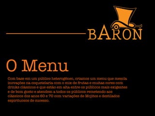 O Menu
Com base em um público heterogêneo, criamos um menu que mescla
inovações na coquetelaria com o mix de frutas e muitas cores com
drinks clássicos e que estão em alta entre os públicos mais exigentes
e de bom gosto e atendem a todos os públicos remetendo aos
clássicos dos anos 60 e 70 com variações de Mojitos e destilados
espirituosos de sucesso. 
 
