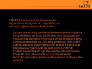 A BARON é uma empresa inovadora no
segmento de serviço de bar, coquetelaria e
produção ligados ao entretenimento.
Nasceu do sonho de um bartender formado em Hotelaria
e especializado no ramo há 20 anos com passagens por
consultorias em casas noturnas e hotéis do Brasil e fora,
como a implantação do Club Med Trancoso, Ibiza Club e
outros, somando suas viagens pelo mundo e bares onde
passou a sua vivência de 12 anos como diretor de
criação de eventos em São Paulo junto com sua esposa,
fotógrafa com um olho clínico e perspicácia sem
tamanho para o bom gosto e entendimento do desejo das
pessoas.
 