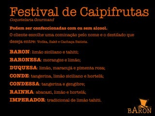 Festival de Caipifrutas
Coquetelaria Gourmand
Podem ser confeccionadas com ou sem alcool.
O cliente escolhe uma cominação pelo nome e o destilado que
deseja entre: Vodka, Sakê e Cachaça Batista.

BARON: limão siciliano e tahiti;
BARONESA: morangos e limão;
DUQUESA: limão, maracujá e pimenta rosa;
CONDE: tangerina, limão siciliano e hortelã;
CONDESSA: tangerina e gengibre;
RAINHA: abacaxi, limão e hortelã;
IMPERADOR: tradicional de limão tahiti.
 