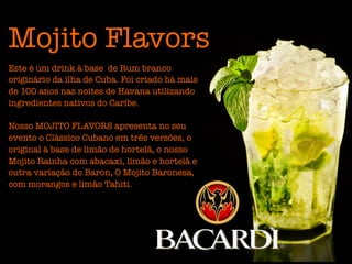 Mojito Flavors
Este é um drink à base de Rum branco
originário da ilha de Cuba. Foi criado há mais
de 100 anos nas noites de Havana utilizando
ingredientes nativos do Caribe.

Nosso MOJITO FLAVORS apresenta no seu
evento o Clássico Cubano em três versões, o
original à base de limão de hortelã, o nosso
Mojito Rainha com abacaxi, limão e hortelã e
outra variação do Baron, O Mojito Baronesa,
com morangos e limão Tahiti.
 