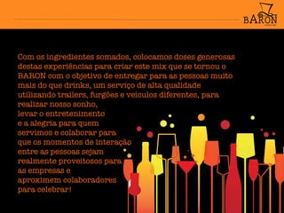 Com os ingredientes somados, colocamos doses generosas
destas experiências para criar este mix que se tornou o
BARON com o objetivo de entregar para as pessoas muito
mais do que drinks, um serviço de alta qualidade
utilizando trailers, furgões e veículos diferentes, para
realizar nosso sonho,
levar o entretenimento
e a alegria para quem
servimos e colaborar para
que os momentos de interação
entre as pessoas sejam
realmente proveitosos para
as empresas e
aproximem colaboradores
para celebrar!


 
