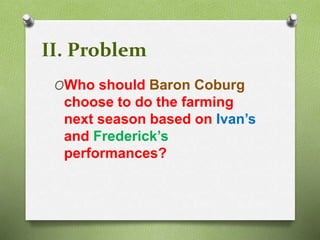 II. Problem 
OWho should Baron Coburg 
choose to do the farming 
next season based on Ivan’s 
and Frederick’s 
performances? 
 