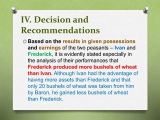 IV. Decision and 
Recommendations 
O Based on the results in given possessions 
and earnings of the two peasants – Ivan and 
Frederick, it is evidently stated especially in 
the analysis of their performances that 
Frederick produced more bushels of wheat 
than Ivan. Although Ivan had the advantage of 
having more assets than Frederick and that 
only 20 bushels of wheat was taken from him 
by Baron, he gained less bushels of wheat 
than Frederick. 
 