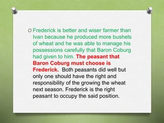 O Frederick is better and wiser farmer than 
Ivan because he produced more bushels 
of wheat and he was able to manage his 
possessions carefully that Baron Coburg 
had given to him. The peasant that 
Baron Coburg must choose is 
Frederick. Both peasants did well but 
only one should have the right and 
responsibility of the growing the wheat 
next season. Frederick is the right 
peasant to occupy the said position. 
 