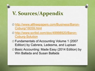 V. Sources/Appendix 
O http://www.allfreepapers.com/Business/Baron- 
Coburg/18059.html 
O http://www.scribd.com/doc/49998920/Baron- 
Coburg-Solution 
O Fundamentals of Accounting Volume 1 (2007 
Edition) by Cabrera, Ledesma, and Lupisan 
O Basic Accounting: Made Easy (2014 Edition) by 
Win Ballada and Susan Ballada 
