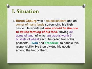 I. Situation 
O Baron Coburg was a feudal landlord and an 
owner of many lands surrounding his high 
castle. He wondered who should be the one 
to do the farming of his land. Having 30 
acres of land, of which an acre is worth 5 
bushels of wheat each, he called two of his 
peasants – Ivan and Frederick, to handle this 
responsibility. He then divided his goods 
among the two of them. 
 