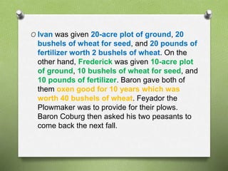 O Ivan was given 20-acre plot of ground, 20 
bushels of wheat for seed, and 20 pounds of 
fertilizer worth 2 bushels of wheat. On the 
other hand, Frederick was given 10-acre plot 
of ground, 10 bushels of wheat for seed, and 
10 pounds of fertilizer. Baron gave both of 
them oxen good for 10 years which was 
worth 40 bushels of wheat. Feyador the 
Plowmaker was to provide for their plows. 
Baron Coburg then asked his two peasants to 
come back the next fall. 
 