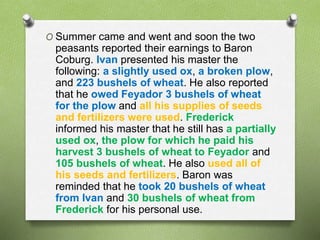 O Summer came and went and soon the two 
peasants reported their earnings to Baron 
Coburg. Ivan presented his master the 
following: a slightly used ox, a broken plow, 
and 223 bushels of wheat. He also reported 
that he owed Feyador 3 bushels of wheat 
for the plow and all his supplies of seeds 
and fertilizers were used. Frederick 
informed his master that he still has a partially 
used ox, the plow for which he paid his 
harvest 3 bushels of wheat to Feyador and 
105 bushels of wheat. He also used all of 
his seeds and fertilizers. Baron was 
reminded that he took 20 bushels of wheat 
from Ivan and 30 bushels of wheat from 
Frederick for his personal use. 
 