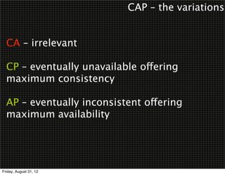 CAP – the variations


  CA – irrelevant

  CP – eventually unavailable offering
  maximum consistency

  AP – eventually inconsistent offering
  maximum availability




Friday, August 31, 12
 