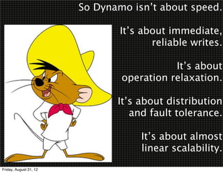 So Dynamo isn’t about speed.

                                It’s about immediate,
                                       reliable writes.

                                           It’s about
                                operation relaxation.

                               It’s about distribution
                                  and fault tolerance.

                                    It’s about almost
                                    linear scalability.
Friday, August 31, 12
 