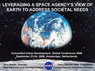 LEVERAGING A SPACE AGENCY’S VIEW OF
  EARTH TO ADDRESS SOCIETAL NEEDS




      Connected Urban Development, Global Conference 2008
         September 23-24, 2008, Amsterdam, Netherlands


Gary Martin, Director                   Larry Barone, PhD, Consultant
New Ventures and Communications     Entrepreneurial Initiatives Division
 