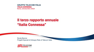 Il terzo rapporto annuale
“Italia Connessa”
GRUPPO TELECOM ITALIA
ITALIA CONNESSA
Roma, 16 dicembre 2014
Progetti Speciali di Sviluppo Rete di Telecom Italia
Nicola Barone
 