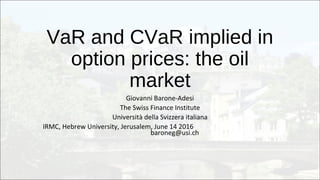 VaR and CVaR implied in
option prices: the oil
market
Giovanni Barone-Adesi
The Swiss Finance Institute
Università della Svizzera italiana
IRMC, Hebrew University, Jerusalem, June 14 2016
baroneg@usi.ch
 