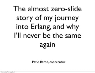 The almost zero-slide
                       story of my journey
                       into Erlang, and why
                      I’ll never be the same
                                again

                             Pavlo Baron, codecentric

Wednesday, February 20, 13
 