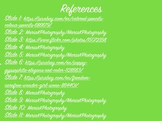References
Slide 1: https://pixabay.com/en/colored-pencils-
colour-pencils-686679/
Slide 2: MariaKPhotogrophy/MariaKPhotogrophy
Slide 3: https://www.flickr.com/photos/15072398
Slide 4: MariaKPhotogrophy
Slide 5: MariaKPhotogrophy/MariaKPhotogrophy
Slide 6: https://pixabay.com/en/poppy-
gypsophila-elegans-red-color-1128683/
Slide 7: https://pixabay.com/en/freedom-
carefree-wonder-girl-scene-864401/
Slide 8: MariaKPhotogrophy
Slide 9: MariaKPhotogrophy/MariaKPhotogrophy
Slide 10: MariaKPhotogrophy
Slide 11: MariaKPhotogrophy/MariaKPhotogrophy
:
 