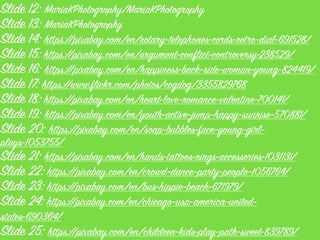 Slide 12: MariaKPhotogrophy/MariaKPhotogrophy
Slide 13: MariaKPhotogrophy
Slide 14: https://pixabay.com/en/rotary-telephones-cords-retro-dial-691528/
Slide 15: https://pixabay.com/en/argument-conflict-controversy-238529/
Slide 16: https://pixabay.com/en/happiness-back-side-woman-young-824419/
Slide 17: https://www.flickr.com/photos/cogdog/3355829768
Slide 18: https://pixabay.com/en/heart-love-romance-valentine-700141/
Slide 19: https://pixabay.com/en/youth-active-jump-happy-sunrise-570881/
Slide 20: https://pixabay.com/en/soap-bubbles-face-young-girl-
plays-1053755/
Slide 21: https://pixabay.com/en/hands-tattoos-rings-accessories-1031131/
Slide 22: https://pixabay.com/en/crowd-dance-party-people-1056764/
Slide 23: https://pixabay.com/en/bus-hippie-beach-671979/
Slide 24: https://pixabay.com/en/chicago-usa-america-united-
states-690364/
Slide 25: https://pixabay.com/en/children-kids-play-path-sweet-839789/
 