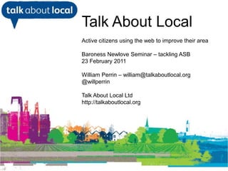 Talk About Local Active citizens using the web to improve their area Baroness Newlove Seminar – tackling ASB 23February 2011 William Perrin – william@talkaboutlocal.org @willperrin Talk About Local Ltd http://talkaboutlocal.org William Perrin TAL 