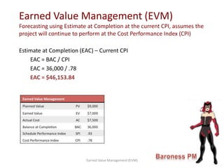 Estimate at Completion (EAC) – Current CPI
EAC = BAC / CPI
EAC = 36,000 / .78
EAC = $46,153.84
Earned Value Management (EVM)
Forecasting using Estimate at Completion at the current CPI, assumes the
project will continue to perform at the Cost Performance Index (CPI)
Earned Value Management (EVM)
 