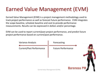 Earned Value Management (EVM)
Earned Value Management (EVM)
Earned Value Management (EVM) is a project management methodology used to
track project performance as well as forecast future performance. EVM integrates
the scope baseline, schedule baseline and cost to provide performance
measurements. Results can be expressed in dollars and/or percentage.
EVM can be used to report current/past project performance, and predict future
project performance based on current/past performance.
Variance Analysis Forecasting
Current/Past Performance Future Performance
 