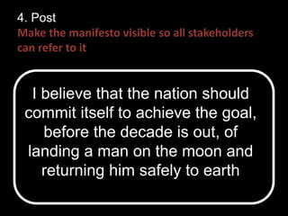 4. Post 
Make the manifesto visible so all stakeholders 
can refer to it 
I believe that the nation should 
commit itself to achieve the goal, 
before the decade is out, of 
landing a man on the moon and 
returning him safely to earth 
 