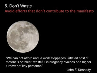 5. Don’t Waste 
Avoid efforts that don’t contribute to the manifesto 
“We can not afford undue work stoppages, inflated cost of 
materials or talent, wasteful interagency rivalries or a higher 
turnover of key personnel” 
– John F. Kennedy 
 