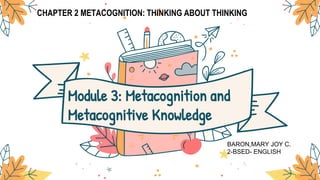 CHAPTER 2 METACOGNITION: THINKING ABOUT THINKING
Module 3: Metacognition and
Metacognitive Knowledge
BARON,MARY JOY C.
2-BSED- ENGLISH
 