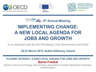 9th Annual Meeting

           IMPLEMENTING CHANGE:
          A NEW LOCAL AGENDA FOR
             JOBS AND GROWTH
   In co-operation with the EU Presidency, Irish Government and Pobal

                 26-27 March 2013, Dublin-Kilkenny, Ireland

  PLENARY SESSION I: A NEW LOCAL AGENDA FOR JOBS AND GROWTH
                                  Baron Frankal
Director of Economic Strategy, New Economy, Association of Greater Manchester Authorities,
                                     United Kingdom
 