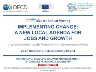 9th Annual Meeting

           IMPLEMENTING CHANGE:
          A NEW LOCAL AGENDA FOR
             JOBS AND GROWTH
   In co-operation with the EU Presidency, Irish Government and Pobal

                 26-27 March 2013, Dublin-Kilkenny, Ireland

           WORKSHOP D: ENABLING GROWTH AND INVESTMENT:
                STRATEGY,SYSTEM AND LEADERSHIP
                                  Baron Frankal
Director of Economic Strategy, New Economy, Association of Greater Manchester Authorities,
                                     United Kingdom
 