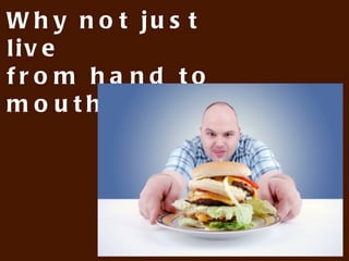 Why not just live
from hand to mouth?
 