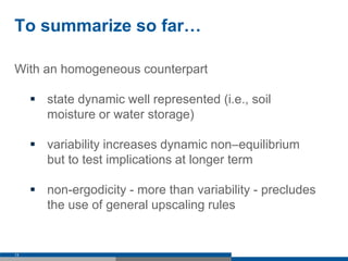 To summarize so far…
With an homogeneous counterpart
 state dynamic well represented (i.e., soil
moisture or water storage)
 variability increases dynamic non–equilibrium
but to test implications at longer term
 non-ergodicity - more than variability - precludes
the use of general upscaling rules
13
 