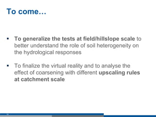 To come…
 To generalize the tests at field/hillslope scale to
better understand the role of soil heterogeneity on
the hydrological responses
 To finalize the virtual reality and to analyse the
effect of coarsening with different upscaling rules
at catchment scale
14
 