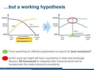 …but a working hypothesis
15
Model
results
GOOD
BAD
Fine
grid
Coarse
grid
e.g.,
topographysoil
Ergodic D>>I
grid resolution
 From searching for effective parameters to search for best resolution?
grid resolution
GOOD
BAD
Fine
grid
Coarse
grid
Model
results
?
Best
resolution?
Non-ergodic D ~ I
 at this scale we might still have uncertainty in state and discharge
(fluxes): DA framework to integrate both measurements and to
compensate the model structure uncertainty
 