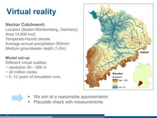 Virtual reality
17
Neckar Catchment:
Location (Baden-Württemberg, Germany)
Area 14,000 km2
Temperate-Humid climate
Average annual precipitation 950mm
Medium groundwater depth (1-2m)
Model set-up
Different virtual realities
~ resolution 50 – 800 m
~ 30 million nodes
~ 5 -12 years of simulation runs
 We aim at a reasonable approximation
 Plausible check with measurements
 