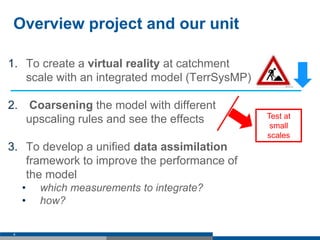 Overview project and our unit
1. To create a virtual reality at catchment
scale with an integrated model (TerrSysMP)
2. Coarsening the model with different
upscaling rules and see the effects
3. To develop a unified data assimilation
framework to improve the performance of
the model
• which measurements to integrate?
• how?
4
Test at
small
scales
 