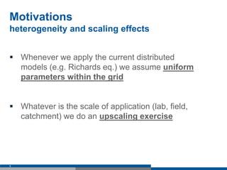 Motivations
heterogeneity and scaling effects
 Whenever we apply the current distributed
models (e.g. Richards eq.) we assume uniform
parameters within the grid
 Whatever is the scale of application (lab, field,
catchment) we do an upscaling exercise
5
 