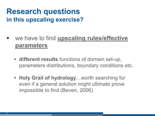 Research questions
in this upscaling exercise?
 we have to find upscaling rules/effective
parameters
• different results functions of domain set-up,
parameters distributions, boundary conditions etc.
• Holy Grail of hydrology…worth searching for
even if a general solution might ultimate prove
impossible to find (Beven, 2006)
6
 