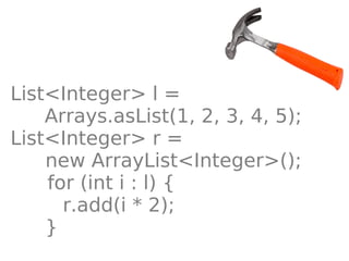 List<Integer> l =
    Arrays.asList(1, 2, 3, 4, 5);
List<Integer> r =
    new ArrayList<Integer>();
    for (int i : l) {
      r.add(i * 2);
    }
 