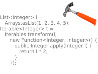List<Integer> l =
  Arrays.asList(1, 2, 3, 4, 5);
Iterable<Integer> t =
  Iterables.transform(l,
    new Function<Integer, Integer>() {
      public Integer apply(Integer i) {
        return I * 2;
      }
    });
 