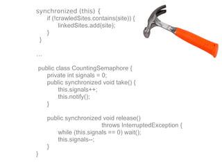 synchronized (this) {
   if (!crawledSites.contains(site)) {
         linkedSites.add(site);
   }
 }

…

public class CountingSemaphore {
   private int signals = 0;
   public synchronized void take() {
        this.signals++;
        this.notify();
   }

    public synchronized void release()
                        throws InterruptedException {
       while (this.signals == 0) wait();
       this.signals--;
    }
}
 