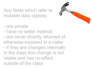 Any fields which refer to
mutable data objects:

- are private
- have no setter method
- are never directly returned of
otherwise exposed to a caller
- if they are changed internally
in the class this change is not
visible and has no effect
outside of the class
 