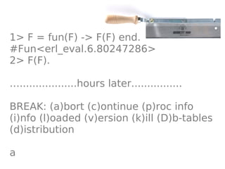 1> F = fun(F) -> F(F) end.
#Fun<erl_eval.6.80247286>
2> F(F).

…..................hours later................

BREAK: (a)bort (c)ontinue (p)roc info
(i)nfo (l)oaded (v)ersion (k)ill (D)b-tables
(d)istribution

a
 