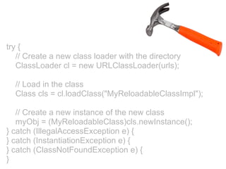 try {
   // Create a new class loader with the directory
   ClassLoader cl = new URLClassLoader(urls);

  // Load in the class
  Class cls = cl.loadClass("MyReloadableClassImpl");

   // Create a new instance of the new class
   myObj = (MyReloadableClass)cls.newInstance();
} catch (IllegalAccessException e) {
} catch (InstantiationException e) {
} catch (ClassNotFoundException e) {
}
 