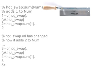 % hot_swap:sum(Num)
% adds 1 to Num
1> c(hot_swap).
{ok,hot_swap}
2> hot_swap:sum(1).
2
...
% hot_swap.erl has changed.
% now it adds 2 to Num
…
3> c(hot_swap).
{ok,hot_swap}
4> hot_swap:sum(1).
3
5>
 