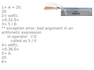 1> A = 20.
20
2> self().
<0.32.0>
3> 5 / 0.
** exception error: bad argument in an
arithmetic expression
    in operator '/'/2
      called as 5 / 0
4> self().
<0.36.0>
5> A.
20
6>
 