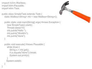 import kilim.Mailbox;
import kilim.Pausable;
import kilim.Task;

public class SimpleTask extends Task {
  static Mailbox<String> mb = new Mailbox<String>();

    public static void main(String[] args) throws Exception {
      new SimpleTask().start();
      Thread.sleep(10);
      mb.putnb("Hello ");
      mb.putnb("Worldn");
      mb.putnb("done");
    }

    public void execute() throws Pausable {
      while (true) {
         String s = mb.get();
         if (s.equals("done")) break;
         System.out.print(s);
      }
      System.exit(0);
    }
}
 