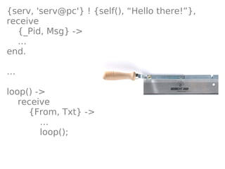 {serv, 'serv@pc'} ! {self(), “Hello there!”},
receive
  {_Pid, Msg} ->
  …
end.

…

loop() ->
   receive
     {From, Txt} ->
        …
        loop();
 