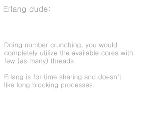 Erlang dude:



Doing number crunching, you would
completely utilize the available cores with
few (as many) threads.

Erlang is for time sharing and doesn't
like long blocking processes.
 
